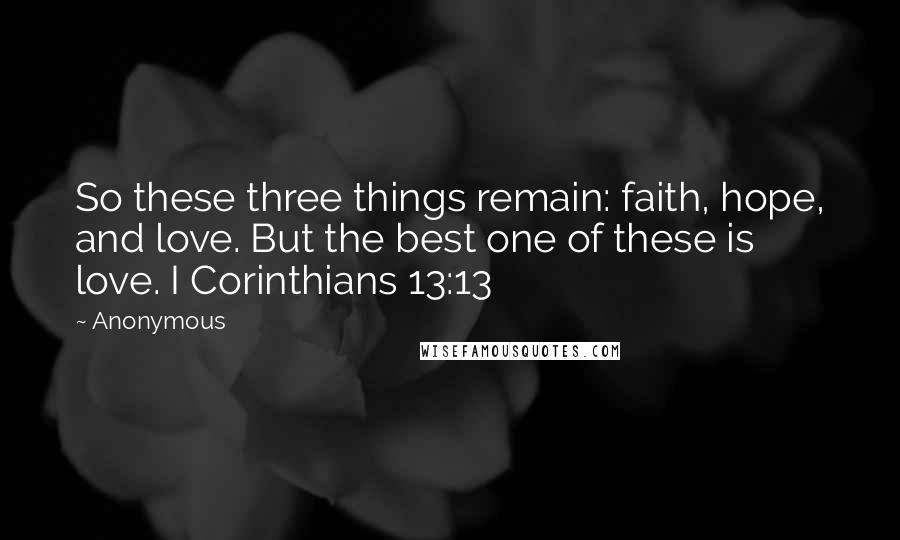 Anonymous Quotes: So these three things remain: faith, hope, and love. But the best one of these is love. I Corinthians 13:13