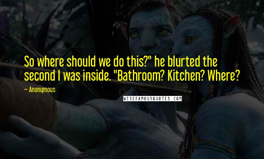 Anonymous Quotes: So where should we do this?" he blurted the second I was inside. "Bathroom? Kitchen? Where?