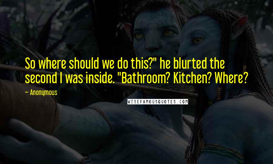 Anonymous Quotes: So where should we do this?" he blurted the second I was inside. "Bathroom? Kitchen? Where?