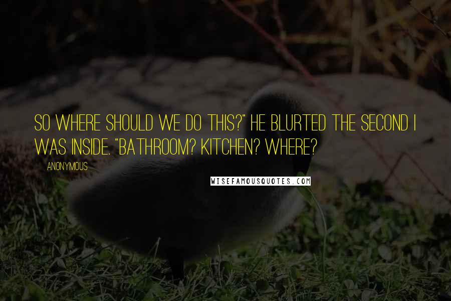 Anonymous Quotes: So where should we do this?" he blurted the second I was inside. "Bathroom? Kitchen? Where?