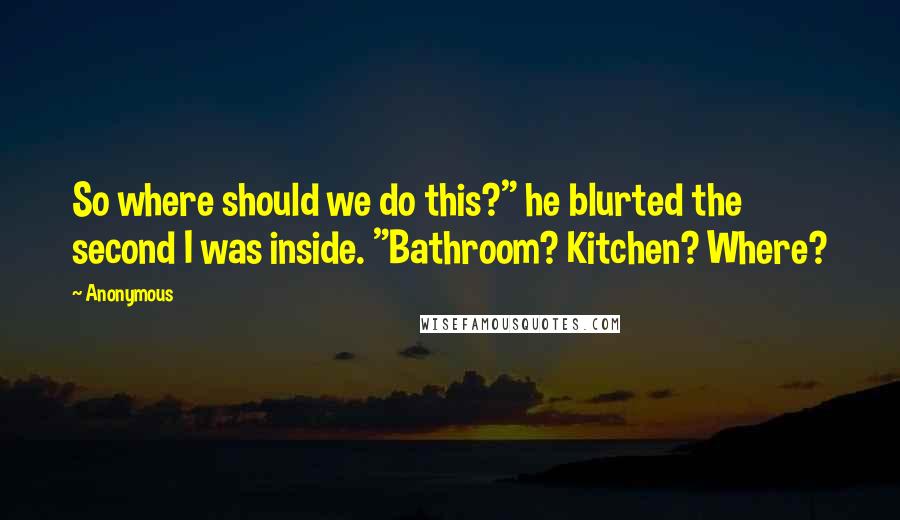 Anonymous Quotes: So where should we do this?" he blurted the second I was inside. "Bathroom? Kitchen? Where?