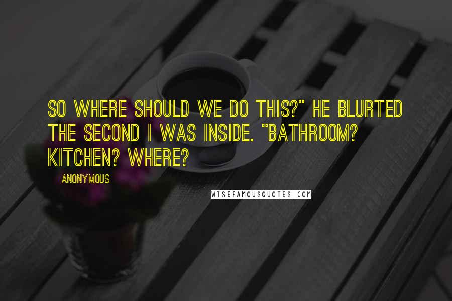 Anonymous Quotes: So where should we do this?" he blurted the second I was inside. "Bathroom? Kitchen? Where?