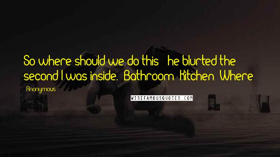 Anonymous Quotes: So where should we do this?" he blurted the second I was inside. "Bathroom? Kitchen? Where?