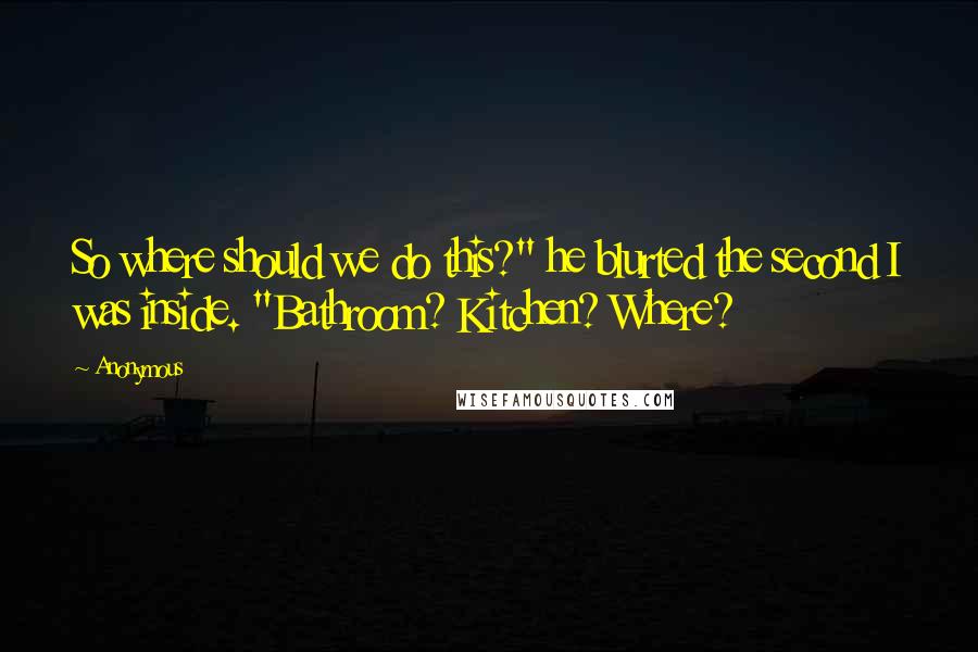 Anonymous Quotes: So where should we do this?" he blurted the second I was inside. "Bathroom? Kitchen? Where?