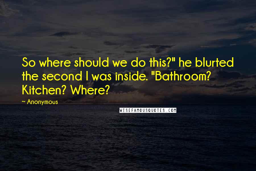 Anonymous Quotes: So where should we do this?" he blurted the second I was inside. "Bathroom? Kitchen? Where?