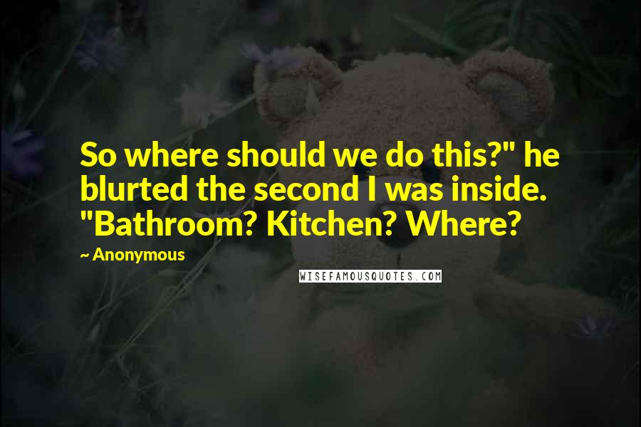 Anonymous Quotes: So where should we do this?" he blurted the second I was inside. "Bathroom? Kitchen? Where?