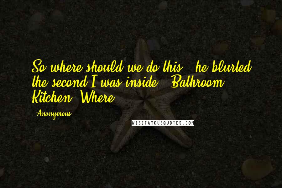 Anonymous Quotes: So where should we do this?" he blurted the second I was inside. "Bathroom? Kitchen? Where?