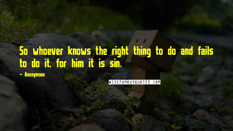 Anonymous Quotes: So whoever knows the right thing to do and fails to do it, for him it is sin.