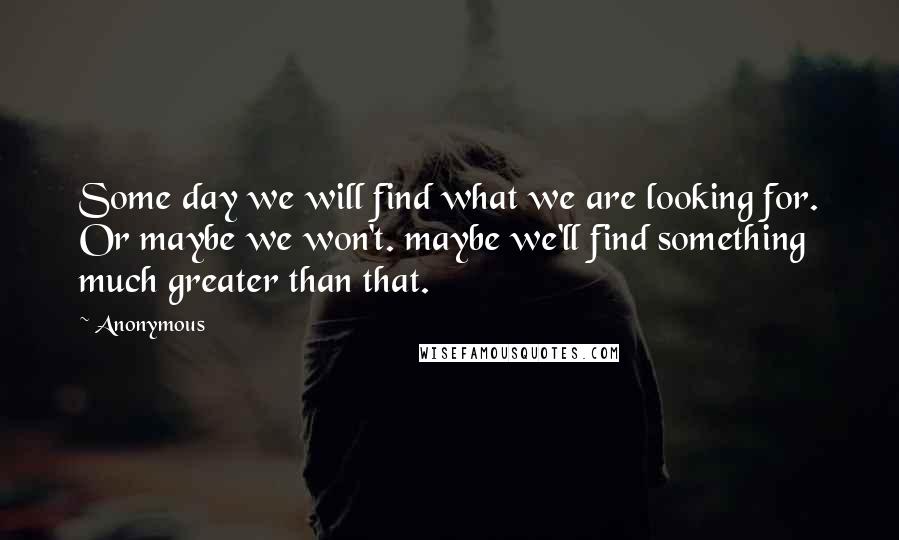 Anonymous Quotes: Some day we will find what we are looking for. Or maybe we won't. maybe we'll find something much greater than that.