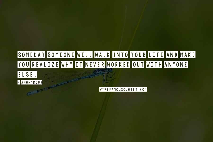 Anonymous Quotes: Someday someone will walk into your life and make you realize why it never worked out with anyone else.