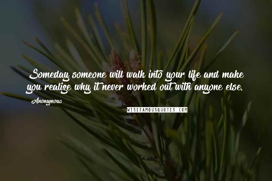 Anonymous Quotes: Someday someone will walk into your life and make you realize why it never worked out with anyone else.