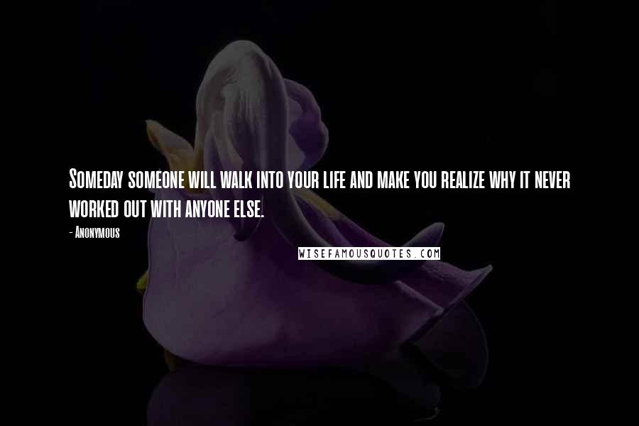 Anonymous Quotes: Someday someone will walk into your life and make you realize why it never worked out with anyone else.