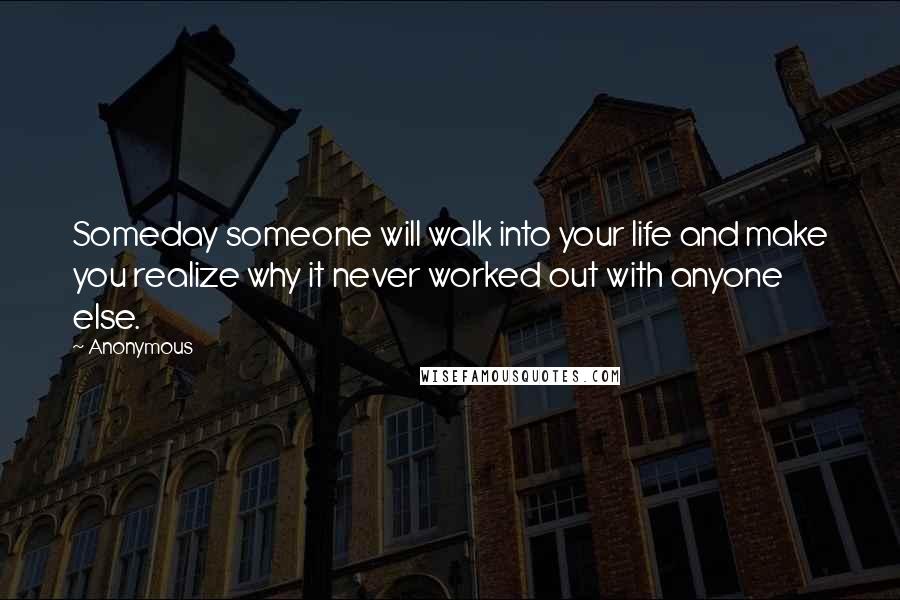 Anonymous Quotes: Someday someone will walk into your life and make you realize why it never worked out with anyone else.