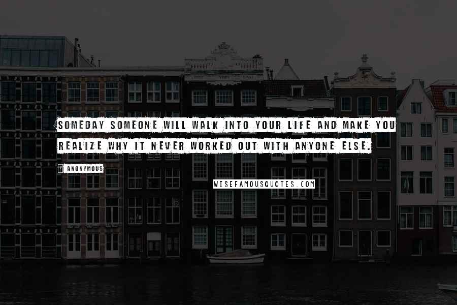 Anonymous Quotes: Someday someone will walk into your life and make you realize why it never worked out with anyone else.