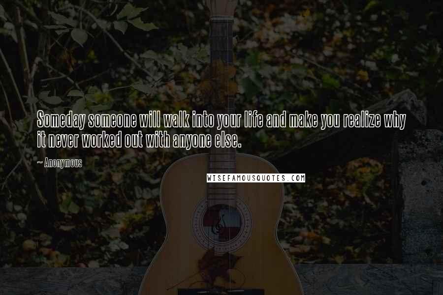 Anonymous Quotes: Someday someone will walk into your life and make you realize why it never worked out with anyone else.