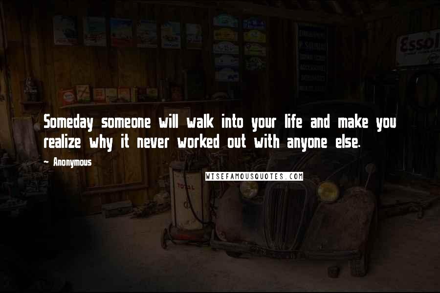 Anonymous Quotes: Someday someone will walk into your life and make you realize why it never worked out with anyone else.