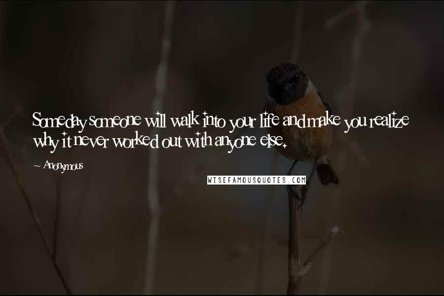 Anonymous Quotes: Someday someone will walk into your life and make you realize why it never worked out with anyone else.