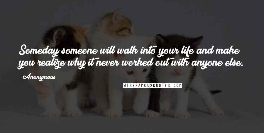 Anonymous Quotes: Someday someone will walk into your life and make you realize why it never worked out with anyone else.