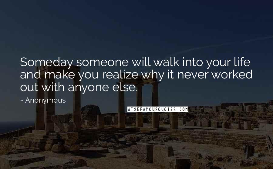 Anonymous Quotes: Someday someone will walk into your life and make you realize why it never worked out with anyone else.