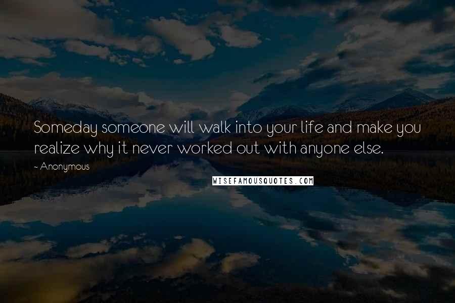 Anonymous Quotes: Someday someone will walk into your life and make you realize why it never worked out with anyone else.