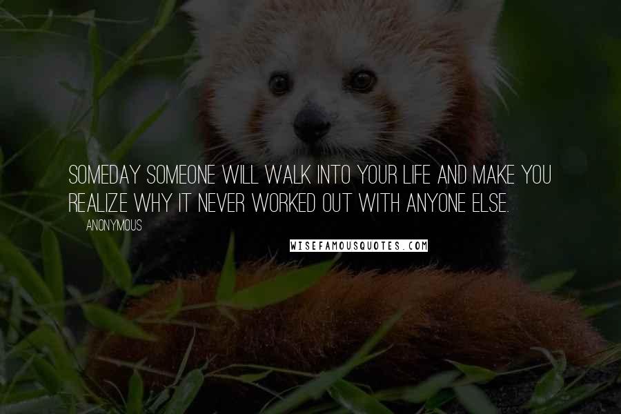 Anonymous Quotes: Someday someone will walk into your life and make you realize why it never worked out with anyone else.