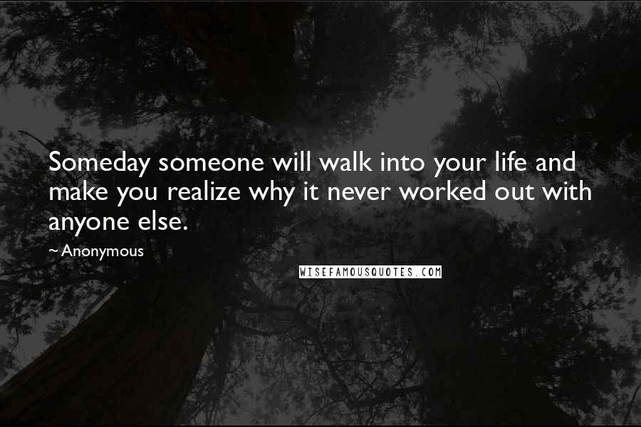 Anonymous Quotes: Someday someone will walk into your life and make you realize why it never worked out with anyone else.