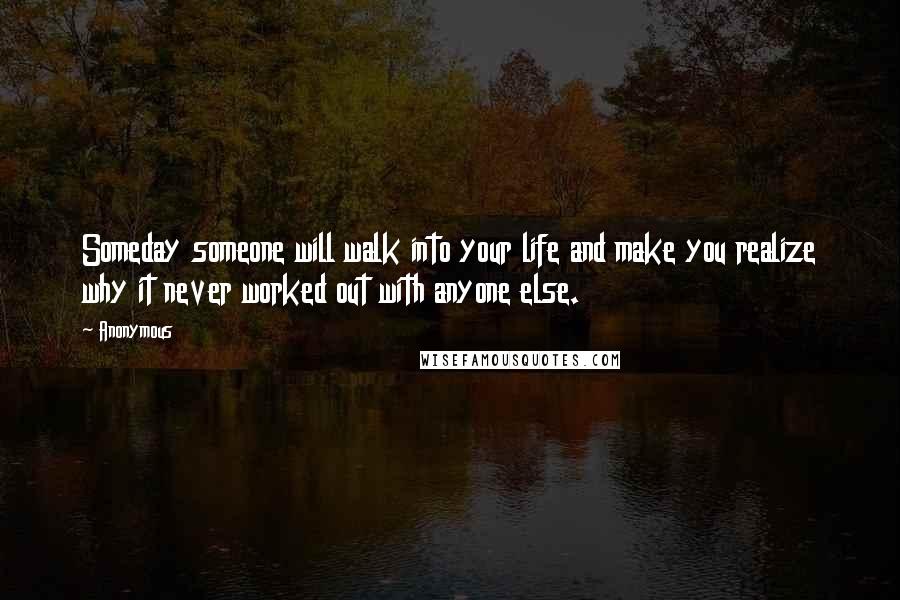 Anonymous Quotes: Someday someone will walk into your life and make you realize why it never worked out with anyone else.