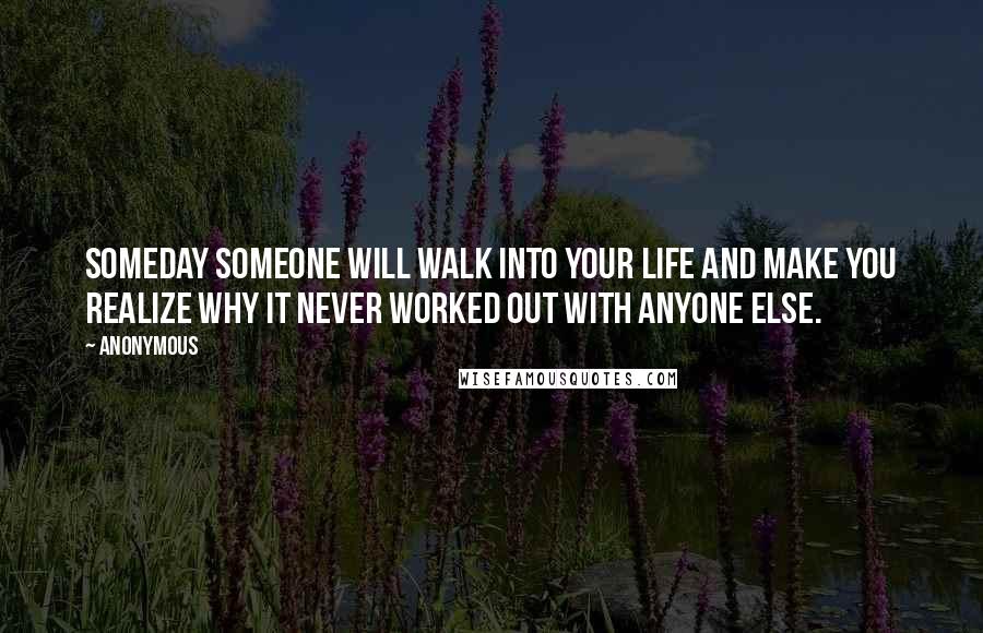 Anonymous Quotes: Someday someone will walk into your life and make you realize why it never worked out with anyone else.