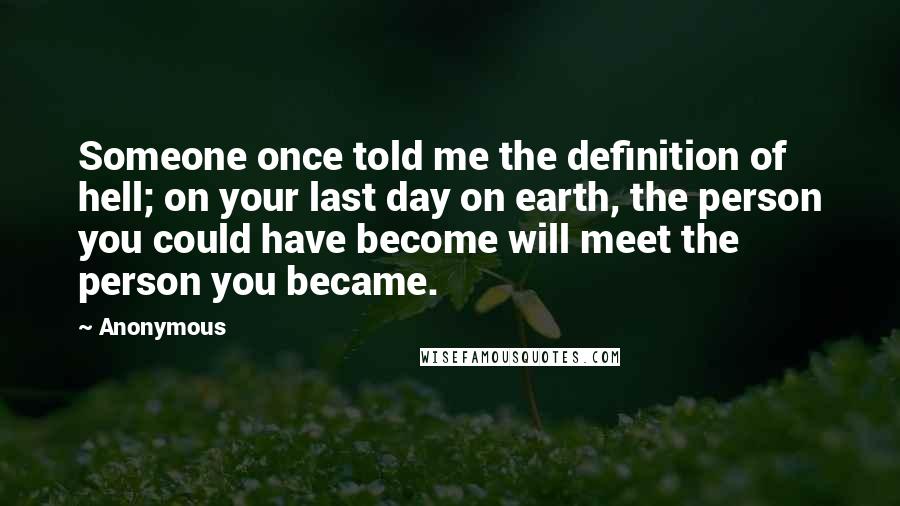 Anonymous Quotes: Someone once told me the definition of hell; on your last day on earth, the person you could have become will meet the person you became.