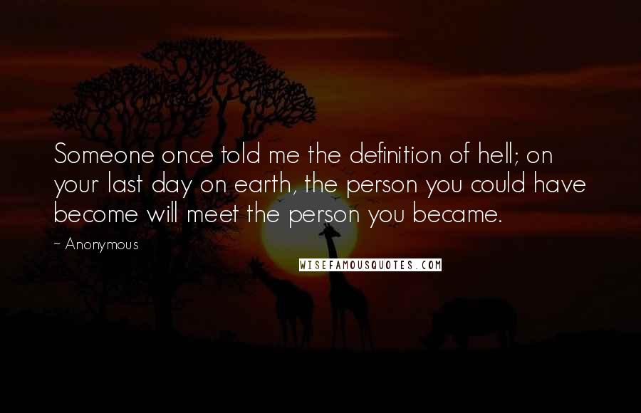 Anonymous Quotes: Someone once told me the definition of hell; on your last day on earth, the person you could have become will meet the person you became.