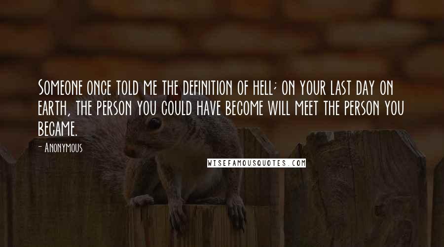 Anonymous Quotes: Someone once told me the definition of hell; on your last day on earth, the person you could have become will meet the person you became.