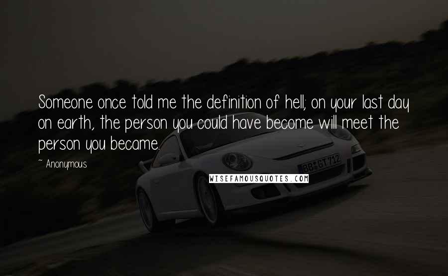 Anonymous Quotes: Someone once told me the definition of hell; on your last day on earth, the person you could have become will meet the person you became.