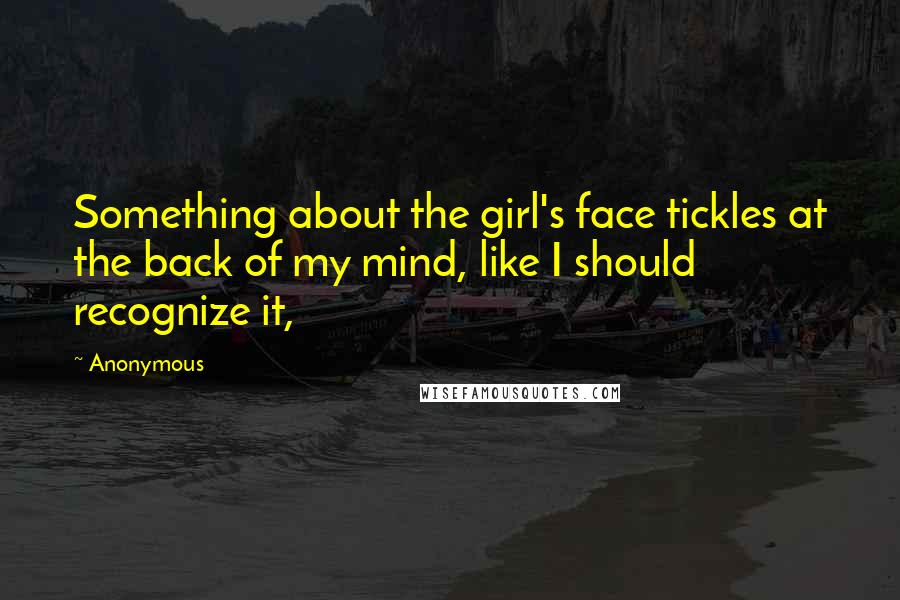 Anonymous Quotes: Something about the girl's face tickles at the back of my mind, like I should recognize it,