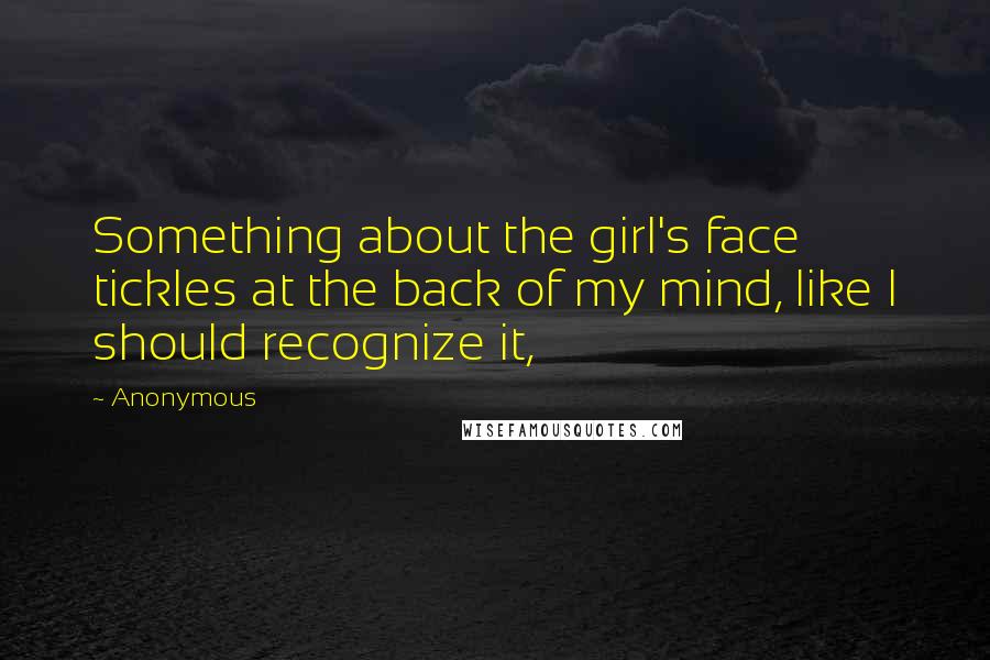 Anonymous Quotes: Something about the girl's face tickles at the back of my mind, like I should recognize it,