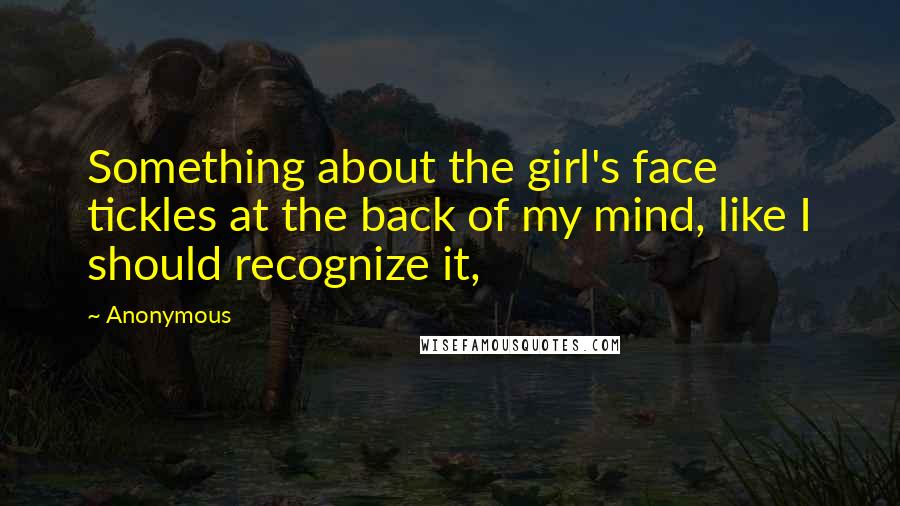 Anonymous Quotes: Something about the girl's face tickles at the back of my mind, like I should recognize it,