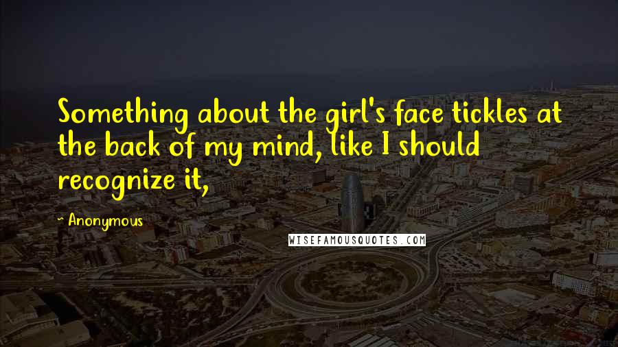 Anonymous Quotes: Something about the girl's face tickles at the back of my mind, like I should recognize it,