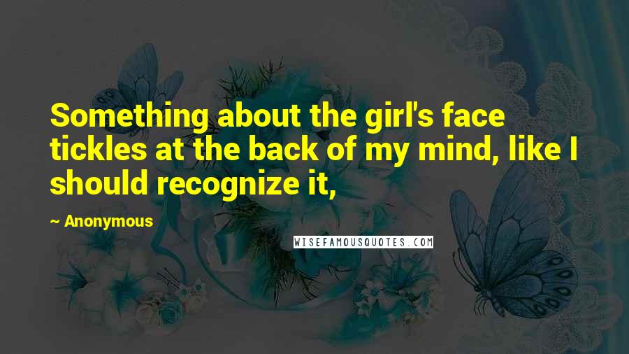 Anonymous Quotes: Something about the girl's face tickles at the back of my mind, like I should recognize it,