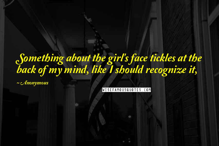 Anonymous Quotes: Something about the girl's face tickles at the back of my mind, like I should recognize it,