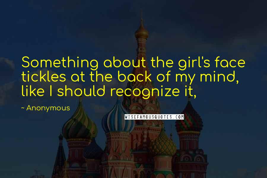 Anonymous Quotes: Something about the girl's face tickles at the back of my mind, like I should recognize it,