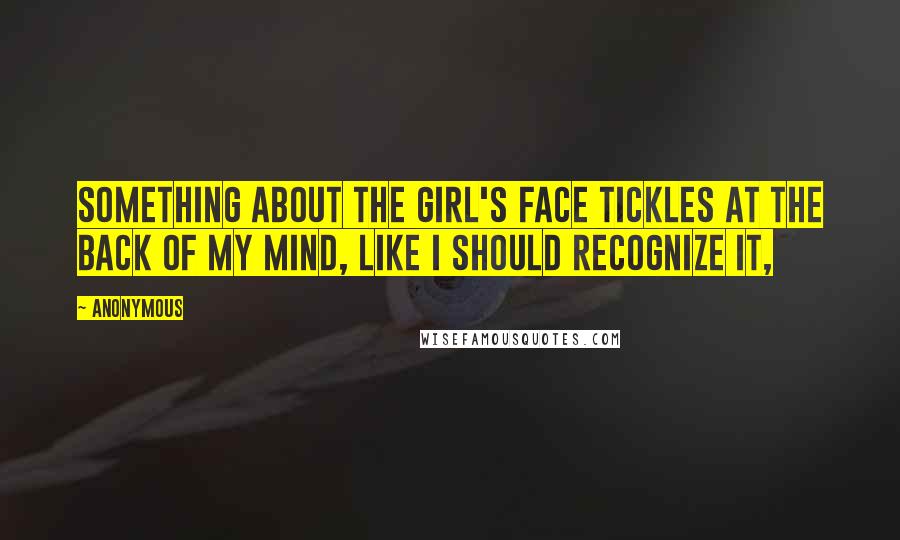 Anonymous Quotes: Something about the girl's face tickles at the back of my mind, like I should recognize it,