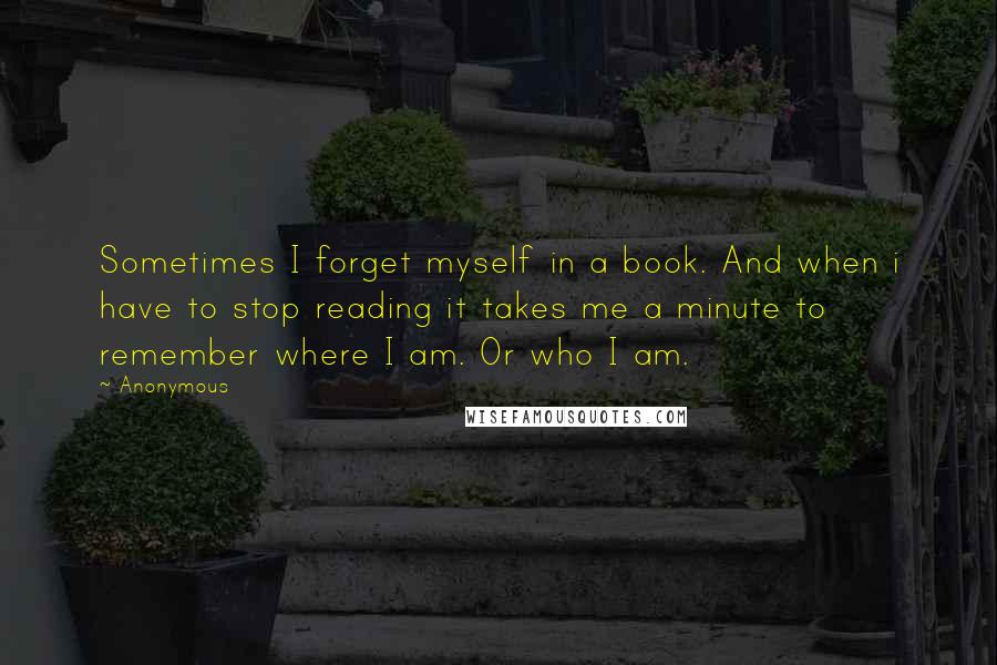 Anonymous Quotes: Sometimes I forget myself in a book. And when i have to stop reading it takes me a minute to remember where I am. Or who I am.