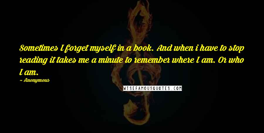 Anonymous Quotes: Sometimes I forget myself in a book. And when i have to stop reading it takes me a minute to remember where I am. Or who I am.