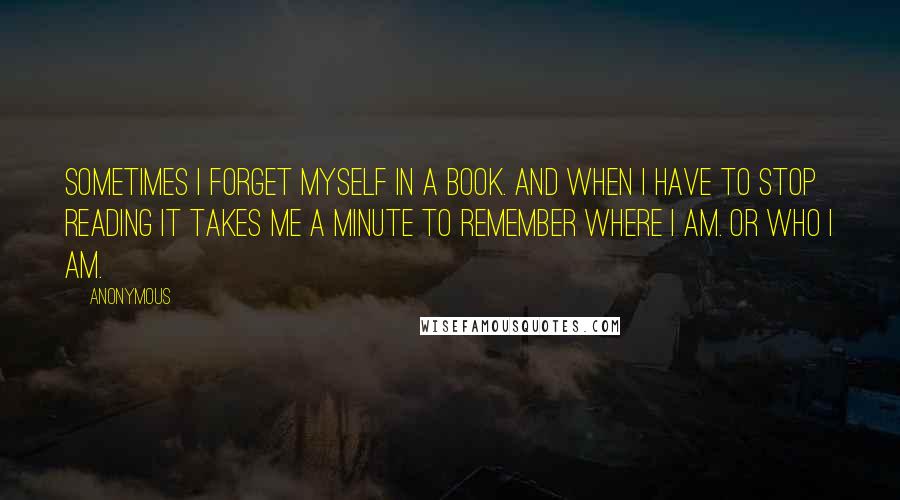 Anonymous Quotes: Sometimes I forget myself in a book. And when i have to stop reading it takes me a minute to remember where I am. Or who I am.