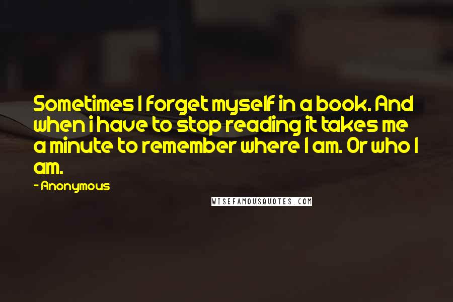 Anonymous Quotes: Sometimes I forget myself in a book. And when i have to stop reading it takes me a minute to remember where I am. Or who I am.