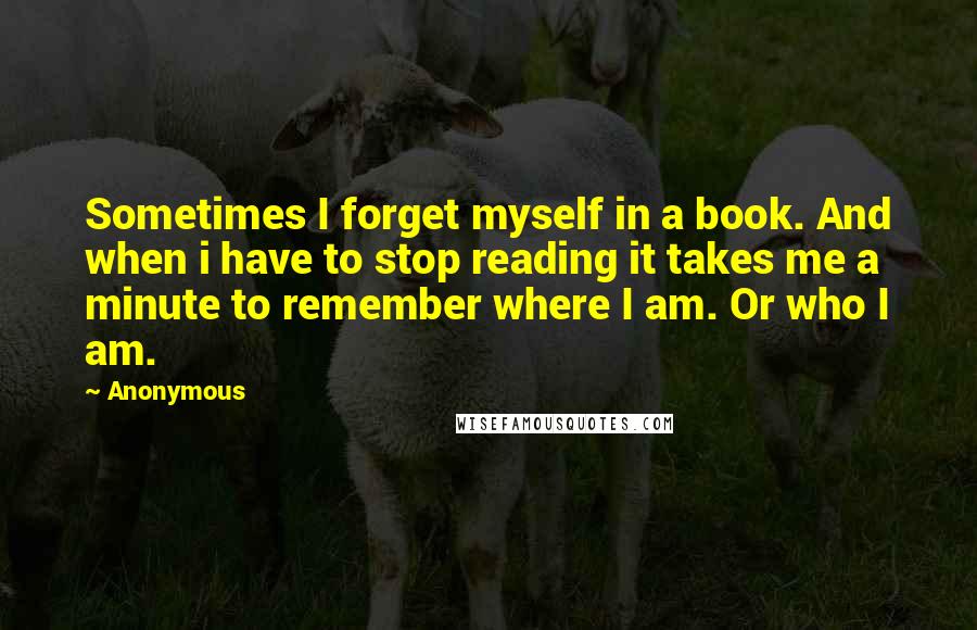 Anonymous Quotes: Sometimes I forget myself in a book. And when i have to stop reading it takes me a minute to remember where I am. Or who I am.