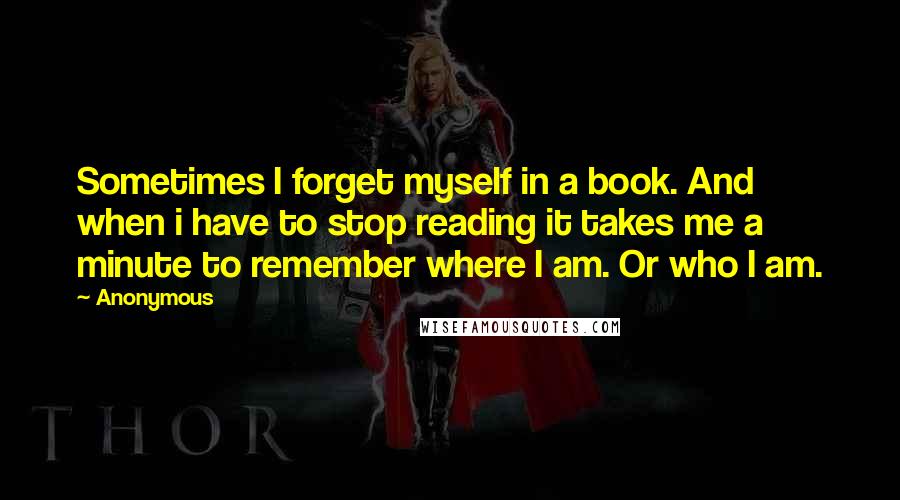 Anonymous Quotes: Sometimes I forget myself in a book. And when i have to stop reading it takes me a minute to remember where I am. Or who I am.