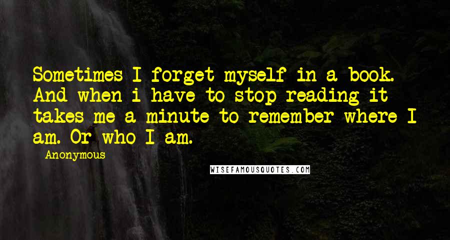 Anonymous Quotes: Sometimes I forget myself in a book. And when i have to stop reading it takes me a minute to remember where I am. Or who I am.