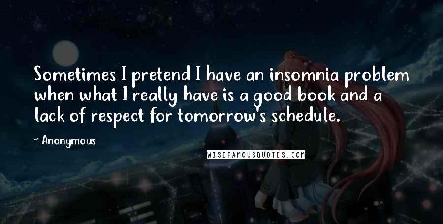 Anonymous Quotes: Sometimes I pretend I have an insomnia problem when what I really have is a good book and a lack of respect for tomorrow's schedule.