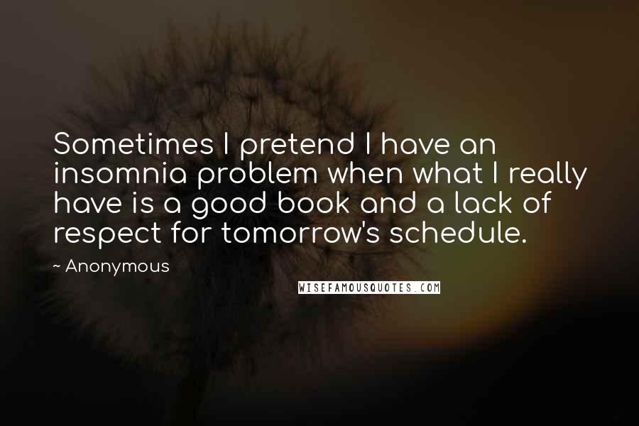 Anonymous Quotes: Sometimes I pretend I have an insomnia problem when what I really have is a good book and a lack of respect for tomorrow's schedule.