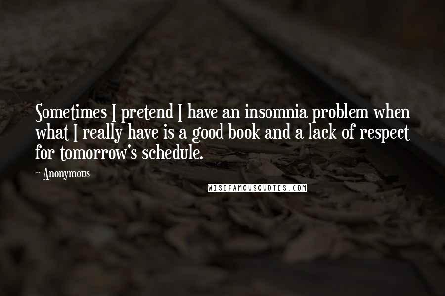 Anonymous Quotes: Sometimes I pretend I have an insomnia problem when what I really have is a good book and a lack of respect for tomorrow's schedule.